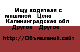 Ищу водителя с машиной › Цена ­ 3 000 - Калининградская обл. Другое » Другое   